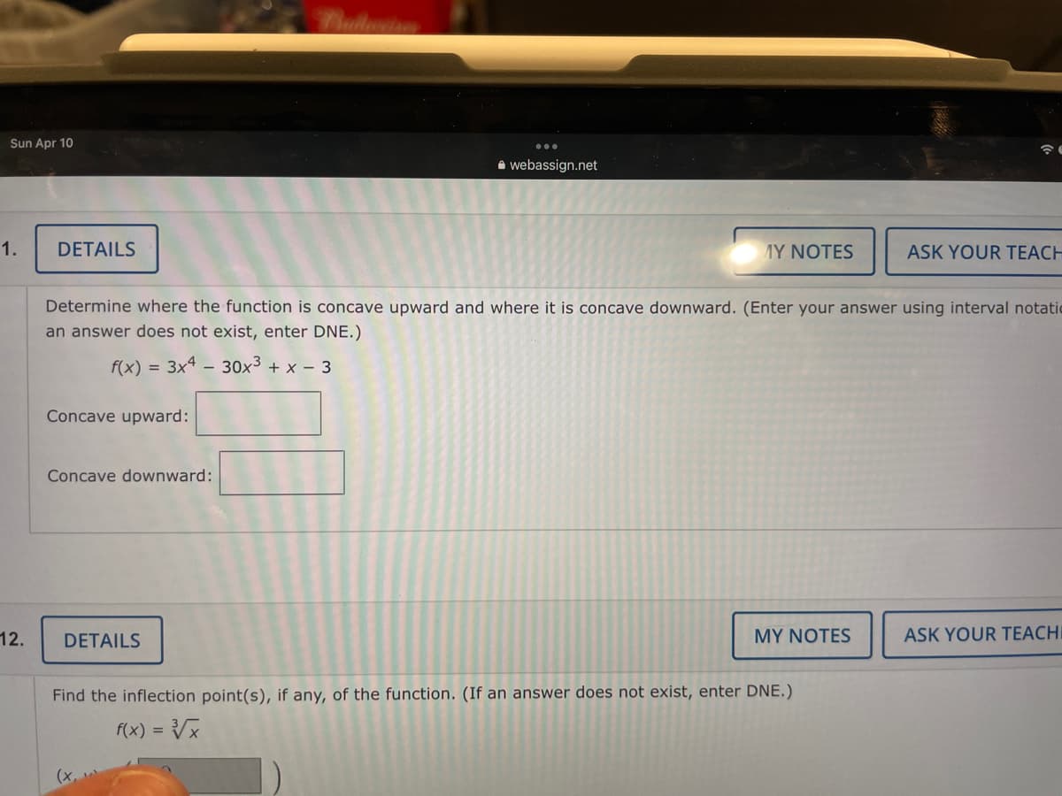 Sun Apr 10
A webassign.net
1.
DETAILS
MY NOTES
ASK YOUR TEACH
Determine where the function is concave upward and where it is concave downward. (Enter your answer using interval notatic
an answer does not exist, enter DNE.)
f(x) = 3x4 – 30x³ + x – 3
-
Concave upward:
Concave downward:
12.
DETAILS
MY NOTES
ASK YOUR TEACHI
Find the inflection point(s), if any, of the function. (If an answer does not exist, enter DNE.)
f(x) = Vx
