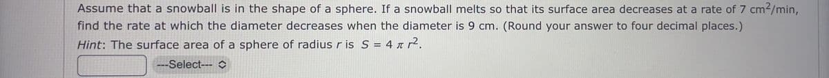 Assume that a snowball is in the shape of a sphere. If a snowball melts so that its surface area decreases at a rate of 7 cm²/min,
find the rate at which the diameter decreases when the diameter is 9 cm. (Round your answer to four decimal places.)
Hint: The surface area of a sphere of radius r is S = 4 ↑ r².
---Select---
