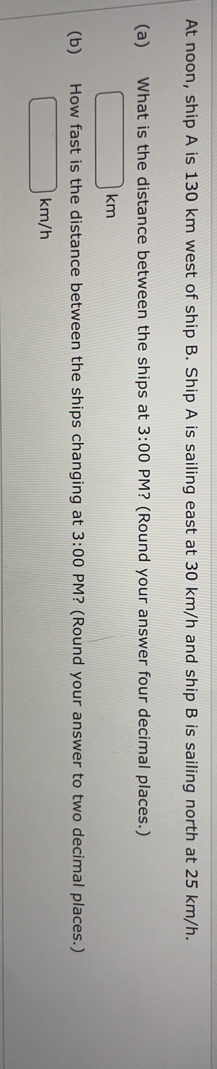 At noon, ship A is 130 km west of ship B. Ship A is sailing east at 30 km/h and ship B is sailing north at 25 km/h.
(a)
What is the distance between the ships at 3:00 PM? (Round your answer four decimal places.)
km
(b)
How fast is the distance between the ships changing at 3:00 PM? (Round your answer to two decimal places.)
km/h
