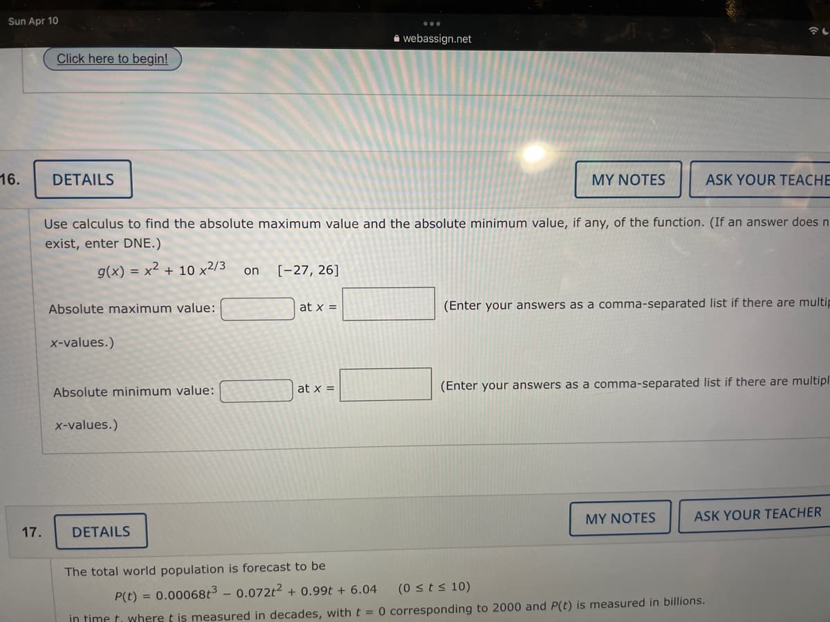 Sun Apr 10
A webassign.net
Click here to begin!
16.
DETAILS
MY NOTES
ASK YOUR TEACHE
Use calculus to find the absolute maximum value and the absolute minimum value, if any, of the function. (If an answer does n
exist, enter DNE.)
g(x) = x² + 10 x2/3
[-27, 26]
on
at x =
(Enter your answers as a comma-separated list if there are multip
Absolute maximum value:
x-values.)
at x =
(Enter your answers as a comma-separated list if there are multipl
Absolute minimum value:
x-values.)
MY NOTES
ASK YOUR TEACHER
17.
DETAILS
The total world population is forecast to be
(0 sts 10)
P(t) = 0.00068t3 – 0.072t2 + 0.99t + 6.04
in time t. where t is measured in decades, with t = 0 corresponding to 2000 and P(t) is measured in billions.
