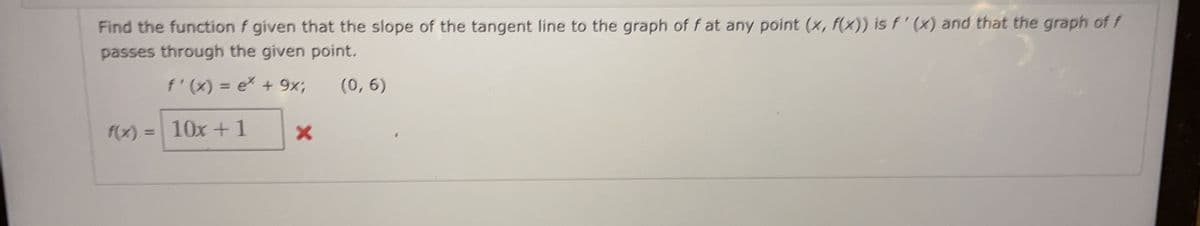 Find the function f given that the slope of the tangent line to the graph of f at any point (x, f(x)) is f'(x) and that the graph of f
passes through the given point.
f'(x) = ex + 9x;
(0, 6)
f(x) = 10x+1
X