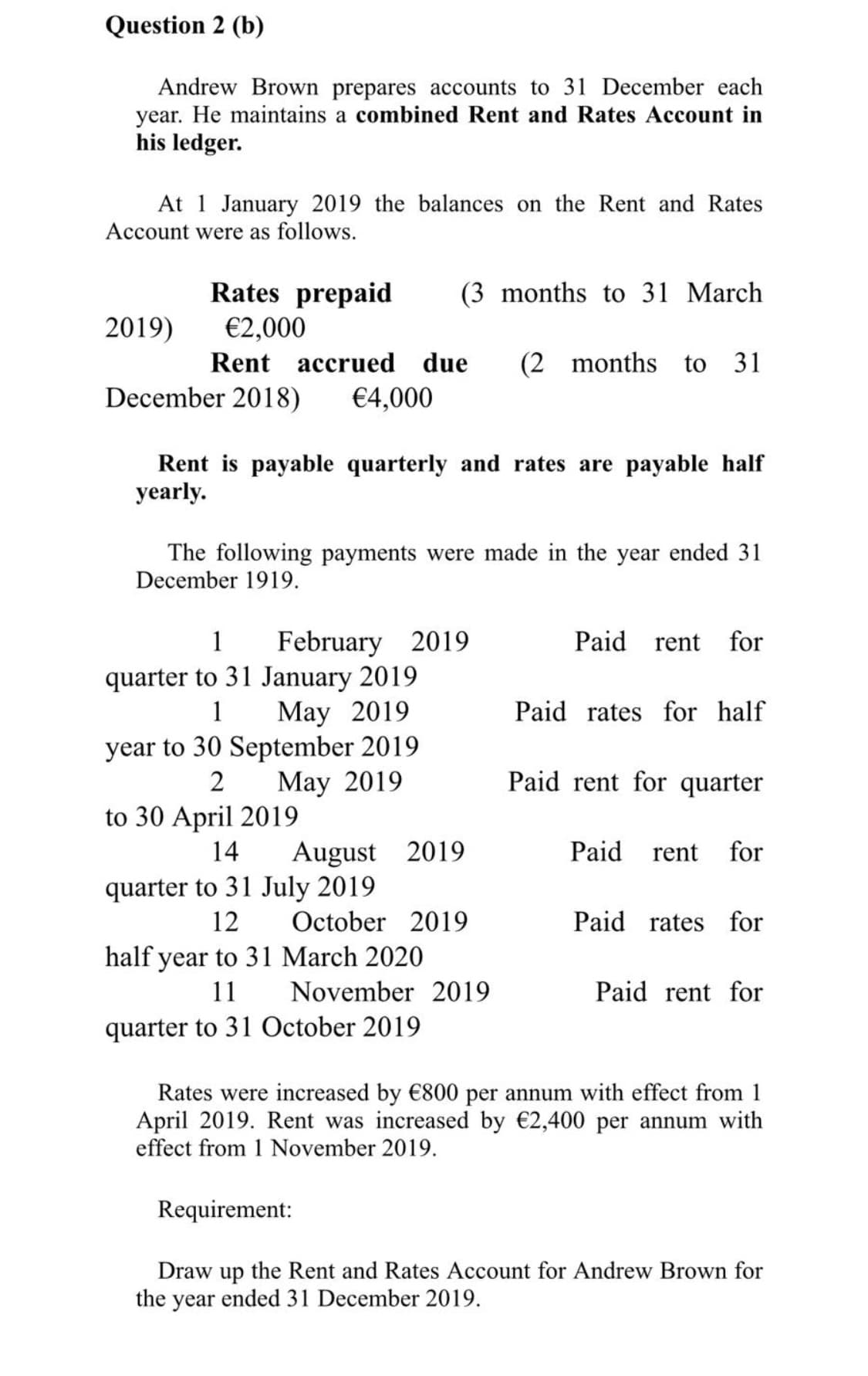 Question 2 (b)
Andrew Brown prepares accounts to 31 December each
year. He maintains a combined Rent and Rates Account in
his ledger.
At 1 January 2019 the balances on the Rent and Rates
Account were as follows.
Rates prepaid
(3 months to 31 March
2019)
€2,000
Rent accrued due
(2 months
to 31
December 2018)
€4,000
Rent is payable quarterly and rates are payable half
yearly.
The following payments were made in the year ended 31
December 1919.
February 2019
quarter to 31 January 2019
May 2019
year to 30 September 2019
May 2019
1
Paid rent
for
1
Paid rates for half
2
Paid rent for quarter
to 30 April 2019
14
August
2019
Paid
rent
for
quarter to 31 July 2019
12
October 2019
Paid rates
for
half year to 31 March 2020
11
November 2019
Paid rent for
quarter to 31 October 2019
Rates were increased by €800 per annum with effect from 1
April 2019. Rent was increased by €2,400 per annum with
effect from 1 November 2019.
Requirement:
Draw up the Rent and Rates Account for Andrew Brown for
the year ended 31 December 2019.
