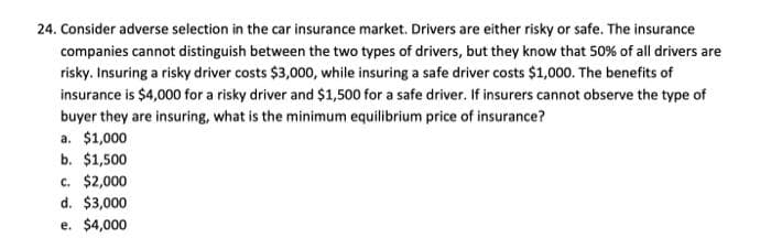 24. Consider adverse selection in the car insurance market. Drivers are either risky or safe. The insurance
companies cannot distinguish between the two types of drivers, but they know that 50% of all drivers are
risky. Insuring a risky driver costs $3,000, while insuring a safe driver costs $1,000. The benefits of
insurance is $4,000 for a risky driver and $1,500 for a safe driver. If insurers cannot observe the type of
buyer they are insuring, what is the minimum equilibrium price of insurance?
a. $1,000
b. $1,500
c. $2,000
d. $3,000
e. $4,000

