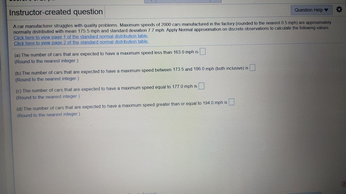 Instructor-created question
Question Help ▼
A car manufacturer struggles with quality problems. Maximum speeds of 2000 cars manufactured in the factory (rounded to the nearest 0.5 mph) are approximately
normally distributed with mean 175.5 mph and standard deviation 7.7 mph. Apply Normal approximation on discrete observations to calculate the following values.
Click here to view page 1 of the standard normal distribution table.
Click here to view page 2 of the standard normal distribution table.
(a) The number of cars that are expected to have a maximum speed less than 163.0 mph is
(Round to the nearest integer.)
(b) The number of cars that are expected to have a maximum speed between 173.5 and 186.0 mph (both inclusive) is
(Round to the nearest integer)
(c) The number of cars that are expected to have a maximum speed equal to 177.0 mph is
(Round to the nearest integer.)
(d) The number of cars that are expected to have a maximum speed greater than or equal to 194.0 mph is
(Round to the nearest integer)
Ancwer
