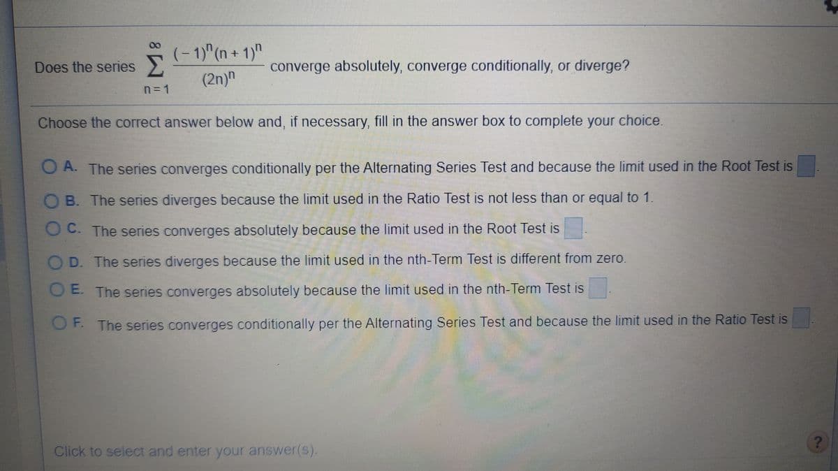 (- 1)"(n + 1)"
Does the series
converge absolutely, converge conditionally, or diverge?
(2n)n
n=D1
Choose the correct answer below and, if necessary, fill in the answer box to complete your choice.
O A. The series converges conditionally per the Alternating Series Test and because the limit used in the Root Test is
O B. The series diverges because the limit used in the Ratio Test is not less than or equal to 1.
O C. The series converges absolutely because the limit used in the Root Test is
O D. The series diverges because the limit used in the nth-Term Test is different from zero.
O E The series converges absolutely because the limit used in the nth-Term Test is
OF The series converges conditionally per the Alternating Series Test and because the limit used in the Ratio Test is
Click to select and enter your answer(s).
