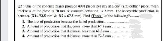 Q3 : One of the concrete plants produce 4000 pieces per day at a cost (i.5) dollar / piece, mean
thickness of the piece is 70 mm & standard deviation is 2 mm. The acceptable production is
between (XI= 72.5 mm & X2 67.5 mm). Find (Three) of the following?.
1. The loss of production because the failed production.
2. Amount of production that thickness more than 67.5 mm
3. Amount of production that thickness less than 67.5 mm.
4. Amount of production that thickness more than 72.5 mm
