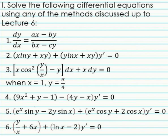 1. Solve the following differential equations
using any of the methods discussed up to
Lecture 6:
dy
1.
ах — by
%3D
bx — су
2. (xlпy + ху) + (ylnx + ху)у' %3 0
3. x cos? (2) – y|dx +xdy = 0
when x = 1, y =
%3D
4. (9x² + y – 1) –- (4y – x)y' = 0
|
5. (e* sin y – 2y sin x) + (e* cos y + 2 cos x)y' = 0
у
6.(+ 6x) + (In x – 2)y' = 0
