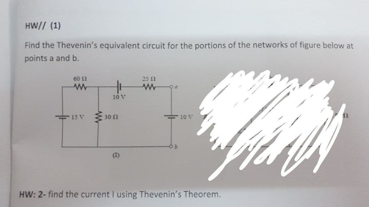 HW// (1)
Find the Thevenin's equivalent circuit for the portions of the networks of figure below at
points a and b.
60 2
25 1
10 V
15 V
30 N
10 V
(1)
HW: 2- find the current I using Thevenin's Theorem.
