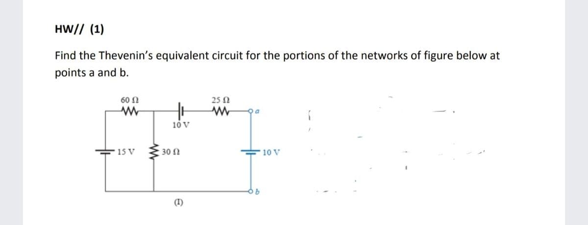 HW// (1)
Find the Thevenin's equivalent circuit for the portions of the networks of figure below at
points a and b.
60 Ω
25 Ω
10 V
15 V
30 N
10 V
(I)
