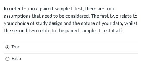 In order to run a paired-sample t-test, there are four
assumptions that need to be considered. The first two relate to
your choice of study design and the nature of your data, whilst
the second two relate to the paired-samples t-test itself:
True
O False