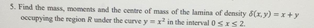 5. Find the mass, moments and the centre of mass of the lamina of density 8(x, y) = x +y
occupying the region R under the curve y = x2 in the interval 0 <x < 2.
