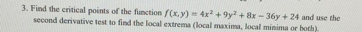 3. Find the critical points of the function f (x, y) = 4x2 + 9y² + 8x-36y + 24 and use the
second derivative test to find the local extrema (local maxima, local minima or both).
