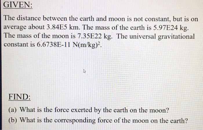 GIVEN:
The distance between the earth and moon is not constant, but is on
average about 3.84E5 km. The mass of the earth is 5.97E24 kg.
The mass of the moon is 7.35E22 kg. The universal gravitational
constant is 6.6738E-11 N(m/kg)?.
FIND:
(a) What is the force exerted by the earth on the moon?
(b) What is the corresponding force of the moon on the earth?
