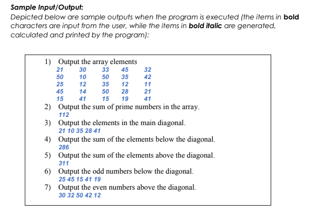 Sample Input/Output:
Depicted below are sample outputs when the program is executed (the items in bold
characters are input from the user, while the items in bold italic are generated,
calculated and printed by the program):
1) Output the array elements
21 30
33 45
50
10
50
25
12
35
45
14
15
41
32
42
11
28
21
19
41
Output the sum of prime numbers in the array.
112
50
15
35
12
2)
3) Output the elements in the main diagonal.
21 10 35 28 41
4)
Output the sum of the elements below the diagonal.
286
5)
6)
7)
Output the sum of the elements above the diagonal.
311
Output the odd numbers below the diagonal.
25 45 15 41 19
Output the even numbers above the diagonal.
30 32 50 42 12