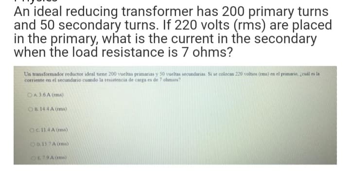 An ideal reducing transformer has 200 primary turns
and 50 secondary turns. If 220 volts (rms) are placed
in the primary, what is the current in the secondary
when the load resistance is 7 ohms?
Un transformador reductor ideal tiene 200 vueltas primarias y 50 vueltas secundarias. Si se colocan 220 voltios (rms) en el primario, ceuál es la
corriente en el secundario cuando la resistencia de carga es de 7 ohmios?
OA36A (ms)
OB144A (ms)
OC114A (ms)
O0.15 7A (ms)
O679A (ms)
