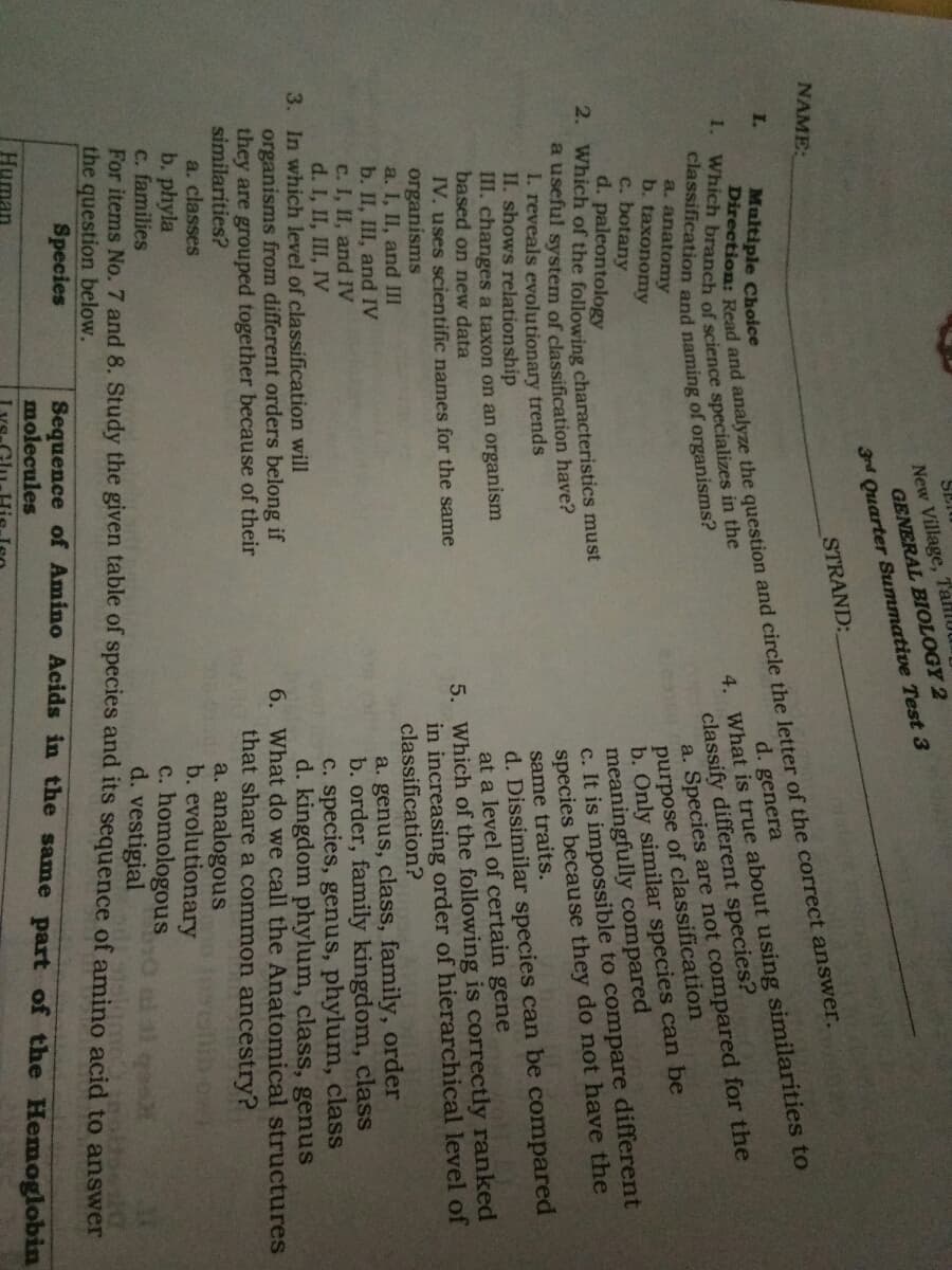 SEI
New Village, TahlUU
GENERAL BIOLOGY 2
3rd Quarter Summative Test 3
NAME:
STRAND:
I.
Multiple Choice
d. genera
classify different species?
a. Species are not compared for the
purpose of classification
b. Only similar species can be
meaningfully compared
c. It is impossible to compare different
species because they do not have the
same traits.
d. Dissimilar species can be compared
at a level of certain gene
5. Which of the following is correctly ranked
in increasing order of hierarchical level of
classification?
4. What is true about using similarities to
a. anatomy
b. taxonomy
c. botany
d. paleontology
2. Which of the following characteristics must
a useful system of classification have?
I. reveals evolutionary trends
II. shows relationship
III. changes a taxon on an organism
based on new data
IV. uses scientific names for the same
organisms
a. I, II, and III
b. II, III, and IV
c. I, II, and IV
d. I, II, III, IV
a. genus, class, family, order
b. order, family kingdom, class
C. species, genus, phylum, class
d. kingdom phylum, class, genus
6. What do we call the Anatomical structures
that share a common ancestry?
a. analogous
b. evolutionary
c. homologous
d. vestigial
3. In which level of classification will
organisms from different orders belong if
they are grouped together because of their
similarities?
a. classes
b. phyla
c. families
For items No. 7 and 8. Study the given table of species and its sequence of amino acid to answer
the question below.
Species
o el 3l qee
Direction: and analyze the and circle the letter of the answer.
1. Which of science in the
Sequence of Amino Acids in the same part of the Hemoglobin
molecules
Human
Lys-Glu
