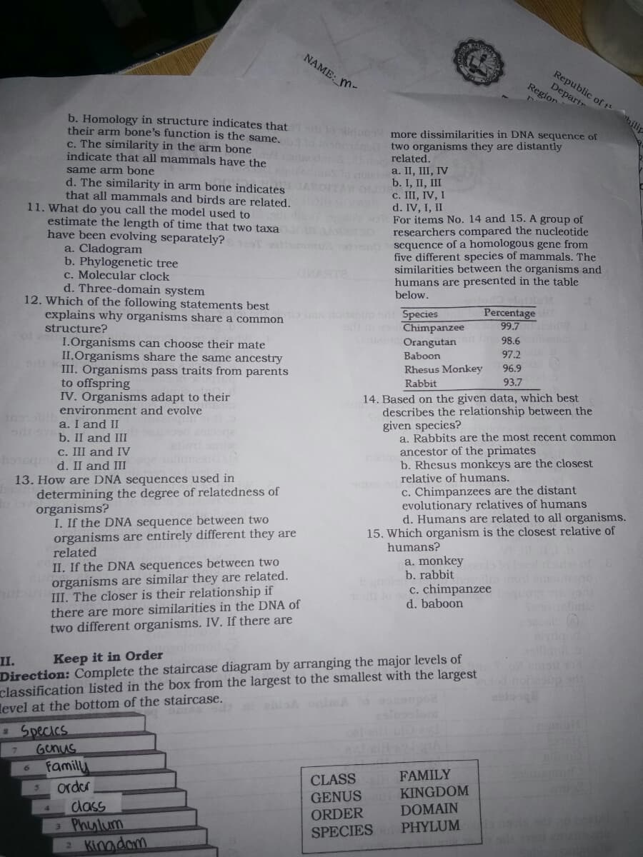 NAME: M
Republic of t
Departr
Region
hilip
b. Homology in structure indicates that
their arm bone's function is the same,
c. The similarity in the arm bone
indicate that all mammals have the
B more dissimilarities in DNA sequence of
two organisms they are distantly
related.
a. II, III, IV
b. I, II, III
c. III, IV, I
d. IV, I, II
wa For items No. 14 and 15. A group of
researchers compared the nucleotide
sequence of a homologous gene from
five different species of mammals. The
similarities between the organisms and
humans are presented in the table
below.
same arm bone
d. The similarity in arm bone indicates
that all mammals and birds are related.
11. What do you call the model used to
estimate the length of time that two taxa
have been evolving separately?
a. Cladogram
b. Phylogenetic tree
c. Molecular clock
d. Three-domain system
12. Which of the following statements best
explains why organisms share a common
Species
Chimpanzee
Orangutan
Percentage
99.7
structure?
98.6
I.Organisms can choose their mate
II.Organisms share the same ancestry
III. Organisms pass traits from parents
to offspring
IV. Organisms adapt to their
environment and evolve
Baboon
97.2
Rhesus Monkey
96.9
Rabbit
93.7
14. Based on the given data, which best
describes the relationship between the
given species?
a. Rabbits are the most recent common
ancestor of the primates
b. Rhesus monkeys are the closest
relative of humans.
a. I and II
b. II and III
c. III and IV
d. II and III
bosq
c. Chimpanzees are the distant
evolutionary relatives of humans
d. Humans are related to all organisms.
15. Which organism is the closest relative of
humans?
13. How are DNA sequences used in
determining the degree of relatedness of
organisms?
I. If the DNA sequence between two
organisms are entirely different they are
related
a. monkey
b. rabbit
II. If the DNA sequences between two
organisms are similar they are related.
II. The closer is their relationship if
there are more similarities in the DNA of
two different organisms. IV. If there are
c. chimpanzee
d. baboon
II.
Direction: Complete the staircase diagram by arranging the major levels of
classification listed in the box from the largest to the smallest with the largest
level at the bottom of the staircase.
Keep it in Order
od notasp
s Specics
Genus
Familly
order
dass
3 Phulum
2 Kinadam
CLASS FAMILY
GENUS KINGDOM
ORDER
SPECIES
DOMAIN
PHYLUM
