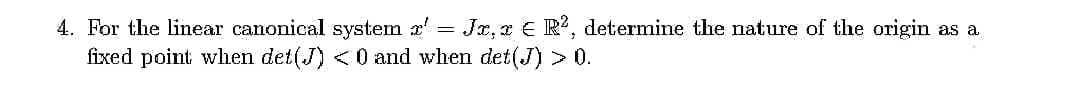 4. For the linear canonical system r' = Jx, x € R², determine the nature of the origin as a
fixed point when det(J) <0 and when det(J) > 0.