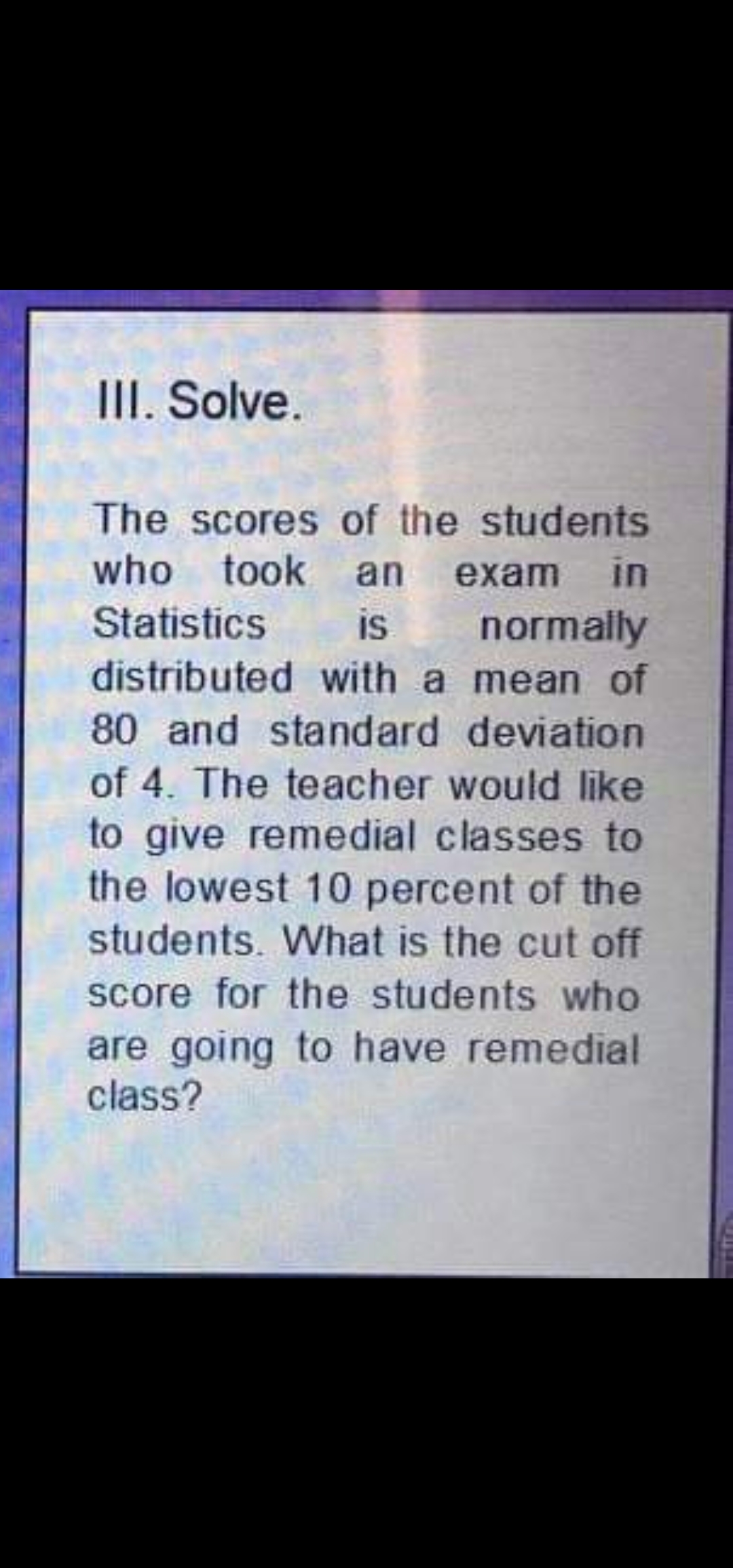 III. Solve.
The scores of the students
who took an exam in
Statistics
is
normally
distributed with a mean of
80 and standard deviation
of 4. The teacher would like
to give remedial classes to
the lowest 10 percent of the
students. What is the cut off
score for the students who
are going to have remedial
class?