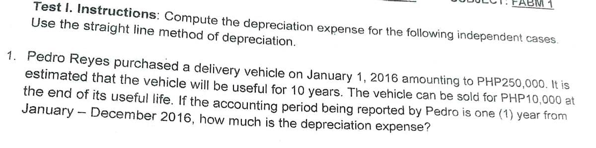 ABM 1
Test I. Instructions: Compute the depreciation expense for the following independent cases.
Use the straight line method of depreciation.
1. Pedro Reyes purchased a delivery vehicle on January 1, 2016 amounting to PHP250,000. It is
estimated that the vehicle will be useful for 10 years. The vehicle can be sold for PHP10,000 at
the end of its useful life. If the accounting period being reported by Pedro is one (1) year from
January - December 2016, how much is the depreciation expense?