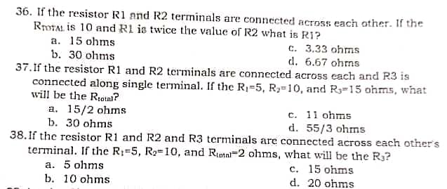 36. If the resistor R1 and R2 terminals are connected across each other. If the
RrOTAL is 10 and R1 is twice the value of R2 what is R1?
a. 15 ohms:
b. 30 ohms
c. 3.33 ohms
d. 6.67 ohms
37. If the resistor R1 and R2 terminals are connected across each and R3 is
connected along single terminal. If the R₁-5, R₂-10, and R-15 ohms, what
will be the Rrotal?
a. 15/2 ohms
b. 30 ohms
c. 11 ohms
d. 55/3 ohms
38. If the resistor R1 and R2 and R3 terminals are connected across each other's
terminal. If the R1-5, R₂-10, and Runtal-2 ohms, what will be the R3?
a. 5 ohms
c. 15 ohms
b. 10 ohms.
d. 20 ohms