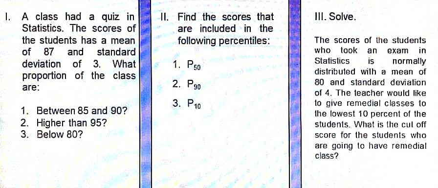 1. A class had a quiz in
Statistics. The scores of
the students has a mean
of 87 and standard
deviation of 3. What
proportion of the class
are:
1. Between 85 and 90?
2. Higher than 95?
3. Below 80?
II. Find the scores that
are included in the
following percentiles:
1. P50
2. P90
3.
P10
III. Solve.
The scores of the students
who took an exam in
Statistics is normally
distributed with a mean of
80 and standard deviation
of 4. The teacher would like
to give remedial classes to
the lowest 10 percent of the
students. What is the cut off
score for the students who
are going to have remedial
class?