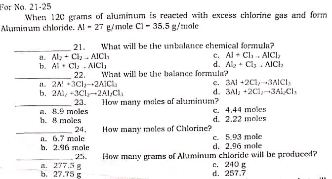 For No. 21-25
When 120 grams of aluminum is reacted with excess chlorine gas and form
Aluminum chloride. Al 27 g/mole Cl = 35.5 g/mole
21.
What will be the unbalance chemical formula?
a. Al, Cl₂ AICI₁
+
c. Al + Cl. AICI,
d. Al₂ + Cl AICI,
b. Al + Cl₂. AICI,₁,
22.
What will be the balance formula?
a. 2A +3C-2AICI
c. 3AI +2C1,-3AICI,
d. 3A +2C1-3Al₂Cl₂
b. 2A1, +3C1₂-2Al₂Cla
23.
How many moles of aluminum?
a. 8.9 moles
c. 4.44 moles
d. 2.22 moles
b. 8 moles
24.
How many moles of Chlorine?
a. 6.7 mole
c. 5.93 mole
b. 2.96 mole
d. 2.96 mole
25.
How many grams of Aluminum chloride will be produced?
c. 240 g
a. 277.5 g
b. 27.75 g
d. 257.7