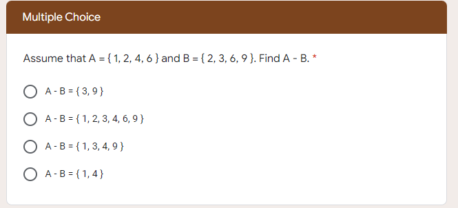 Multiple Choice
Assume that A ={ 1, 2, 4, 6 } and B = { 2, 3, 6, 9 }. Find A - B. *
O A -B = { 3,9 }
O A-B = { 1, 2, 3, 4, 6, 9 }
O A-B = { 1, 3, 4, 9 }
O A -B = {1,4}
