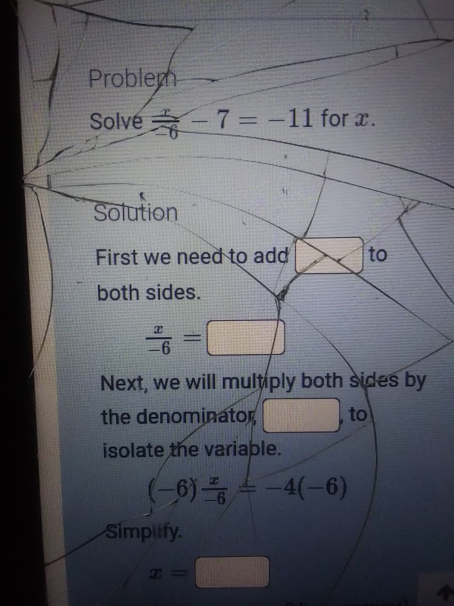 Problegh
Solve - 7 = -11 for x.
%3D
Solution
First we need to add
to
both sides.
Next, we will multiply both sides by
the denominator
to
isolate the variable.
(-0)등 수 -4(-6)
Simplify.
