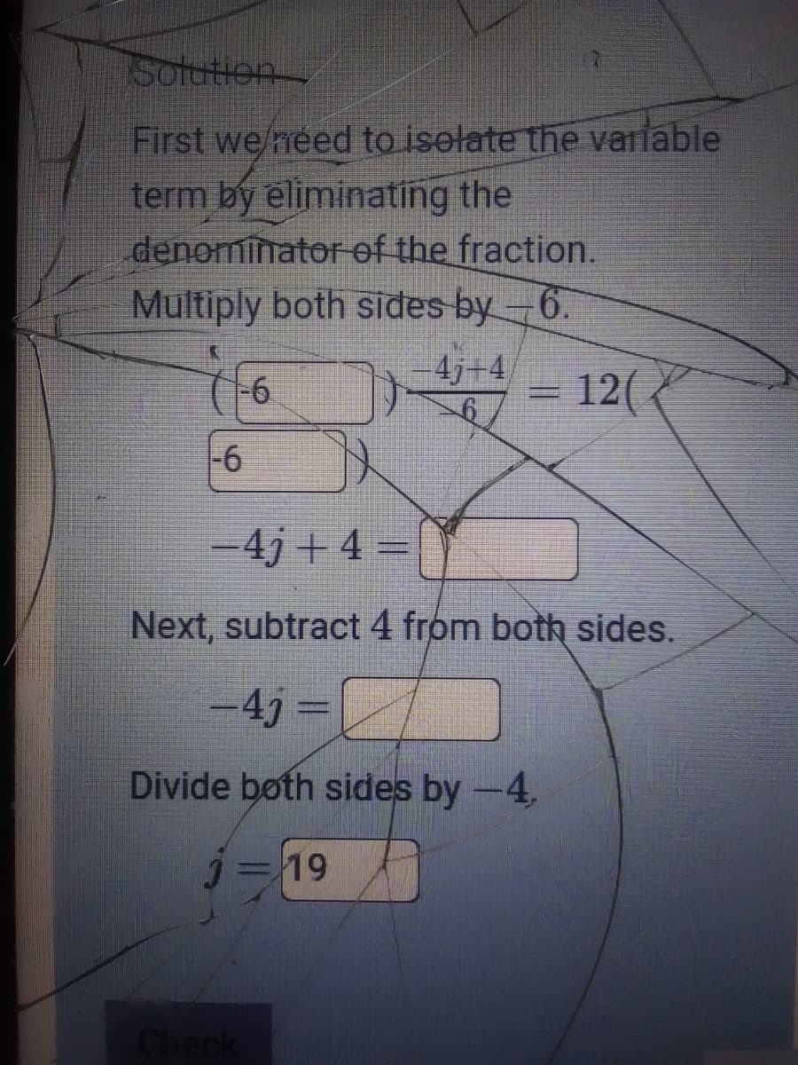 Solution
First we/need to iselate the varlable
term by eliminating the
denominator of the fraction.
Multiply both sides by-6.
4j+4,
-6
= 12(
-6
-4j+4 =
Next, subtract 4 from both sides.
-433D
Divide both sides by -4,
J=19
Check
