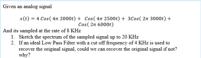 Given an analog signal
x(t) = 4 Cos( 4n 2000t) + Cos( 4n 2500t) + 3Cos( 2n 3000t) +
Cos( 2n 6000t)
And its sampled at the rate of 8 KHz
1. Sketch the spectrum of the sampled signal up to 20 KHz
2. If an ideal Low Pass Filter with a cut off frequency of 4 KHz is used to
recover the original signal, could we can recover the original signal if not?
why?
