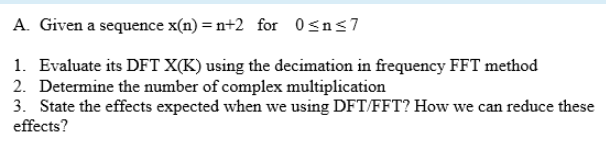 A. Given a sequence x(n) = n+2 for 0sns7
1. Evaluate its DFT X(K) using the decimation in frequency FFT method
2. Determine the number of complex multiplication
3. State the effects expected when we using DFT/FFT? How we can reduce these
effects?
