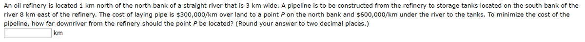An oil refinery is located 1 km north of the north bank of a straight river that is 3 km wide. A pipeline is to be constructed from the refinery to storage tanks located on the south bank of the
river 8 km east of the refinery. The cost of laying pipe is $300,000/km over land to a point P on the north bank and $600,000/km under the river to the tanks. To minimize the cost of the
pipeline, how far downriver from the refinery should the point P be located? (Round your answer to two decimal places.)
km

