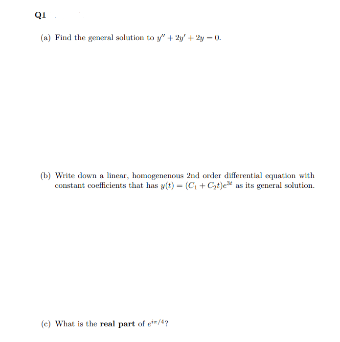 Q1
(a) Find the general solution to y" + 2y' + 2y = 0.
(b) Write down a linear, homogenenous 2nd order differential equation with
constant coefficients that has y(t) = (C1 + C2t)e³t as its general solution.
(c) What is the real part of eir/4?
