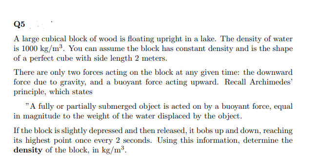 Q5
A large cubical block of wood is floating upright in a lake. The density of water
is 1000 kg/m³. You can assume the block has constant density and is the shape
of a perfect cube with side length 2 meters.
There are only two forces acting on the block at any given time: the downward
force due to gravity, and a buoyant force acting upward. Recall Archimedes'
principle, which states
"A fully or partially submerged object is acted on by a buoyant force, equal
in magnitude to the weight of the water displaced by the object.
If the block is slightly depressed and then released, it bobs up and down, reaching
its highest point once every 2 seconds. Using this information, determine the
density of the block, in kg/m³.
