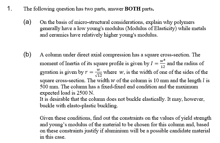 1.
The following question has two parts, answer BOTH parts.
On the basis of micro-structural considerations, explain why polymers
(a)
generally have a low young's modulus (Modulus of Elasticity) while metals
and ceramics have relatively higher young's modulus.
(b) A column under direct axial compression has a square cross-section. The
moment of Inertia of its square profile is given by I = ", and the radius of
12
w
gyration is given by r
square cross-section. The width w of the column is 10 mm and the length l is
500 mm. The column has a fixed-fixed end condition and the maximum
expected load is 2500 N.
It is desirable that the column does not buckle elastically. It may, however,
buckle with elasto-plastic buckling.
where w, is the width of one of the sides of the
Given these conditions, find out the constraints on the values of yield strength
and young's modulus of the material to be chosen for this column and, based
on these constraints justify if aluminium will be a possible candidate material
in this case.
