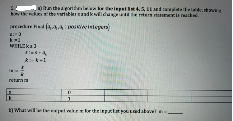 5. a) Run the algorithm below for the input list 4, 5, 11 and complete the table, showing
how the values of the variables s and k will change until the return statement is reached.
procedure Final (a, a, a, positive integers)
S:= 0
k:=1
WHILE k≤ 3
s:=s+ak
k:=k+1
S
m :=
k
return m
S
0
1
k
b) What will be the output value m for the input list you used above? m =.