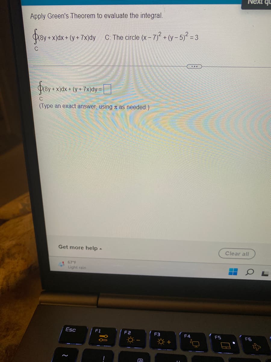 Apply Green's Theorem to evaluate the integral.
$18y +
C
+x)dx + (y + 7x)dy C: The circle (x-7)² + (y-5)² = 3
***
$18y
+ x)dx + (y + 7x)dy =
C
(Type an exact answer, using as needed.)
Get more help -
67°F
Light rain
Esc
2
F1
.i!
F2
A
F3
+
F4
FS
Clear all
F6
qu