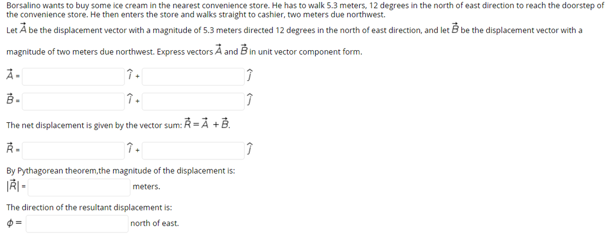 Borsalino wants to buy some ice cream in the nearest convenience store. He has to walk 5.3 meters, 12 degrees in the north of east direction to reach the doorstep of
the convenience store. He then enters the store and walks straight to cashier, two meters due northwest.
Let A be the displacement vector with a magnitude of 5.3 meters directed 12 degrees in the north of east direction, and let B be the displacement vector with a
magnitude of two meters due northwest. Express vectors A and B in unit vector component form.
Å =
B =
↑ +
The net displacement is given by the vector sum: R =Ả +B.
R =
By Pythagorean theorem,the magnitude of the displacement is:
meters.
The direction of the resultant displacement is:
north of east.
