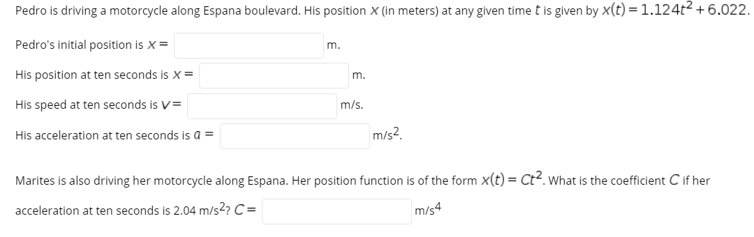 Pedro is driving a motorcycle along Espana boulevard. His position X (in meters) at any given time t is given by x(t) = 1.124t + 6.022.
Pedro's initial position is X=
m.
His position at ten seconds is X =
m.
His speed at ten seconds is V=
m/s.
His acceleration at ten seconds is a =
m/s?.
Marites is also driving her motorcycle along Espana. Her position function is of the form x(t) = Ct. What is the coefficient C if her
acceleration at ten seconds is 2.04 m/s2? C=
m/s4
