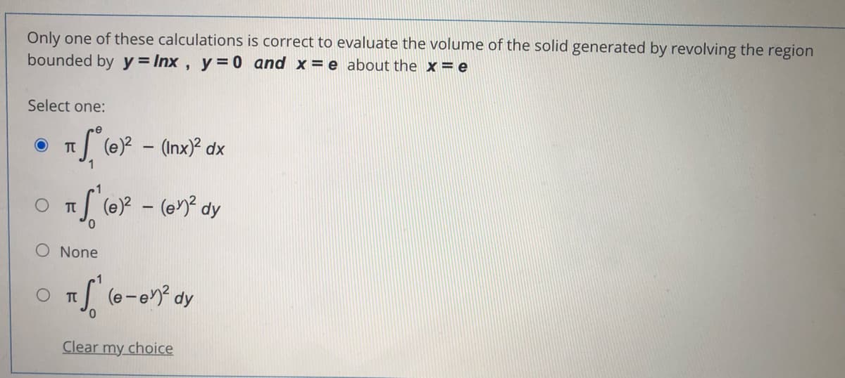 Only one of these calculations is correct to evaluate the volume of the solid generated by revolving the region
bounded by y = Inx , y= 0 and x= e about the x = e
Select one:
(e)? – (Inx)² dx
S (e)? - (en? dy
O None
S (e-en? dy
Clear my choice

