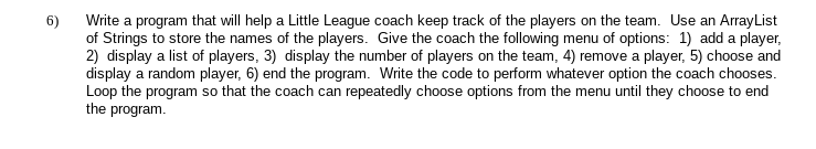 Write a program that will help a Little League coach keep track of the players on the team. Use an ArrayList
of Strings to store the names of the players. Give the coach the following menu of options: 1) add a player,
2) display a list of players, 3) display the number of players on the team, 4) remove a player, 5) choose and
display a random player, 6) end the program. Write the code to perform whatever option the coach chooses.
Loop the program so that the coach can repeatedly choose options from the menu until they choose to end
the program.
