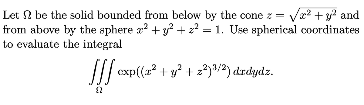 Let N be the solid bounded from below by the cone z =
Vx2 + y? and
from above by the sphere x2 + y² + z2 = 1. Use spherical coordinates
to evaluate the integral
/| exp((x2 + y² + z²)³/2) dædydz.
