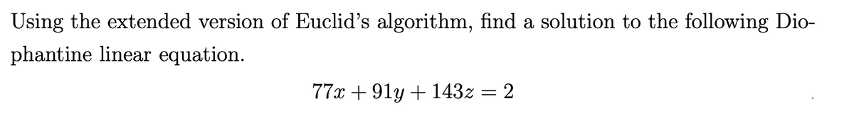 Using the extended version of Euclid's algorithm, find a solution to the following Dio-
phantine linear equation.
77x + 91y + 143z = 2
