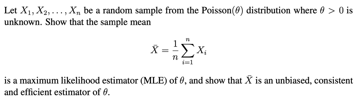 Let X1, X2, ..., X, be a random sample from the Poisson(0) distribution where 0 > 0 is
unknown. Show that the sample mean
•.• 9
X =
n
is a maximum likelihood estimator (MLE) of 0, and show that X is an unbiased, consistent
and efficient estimator of 0.
