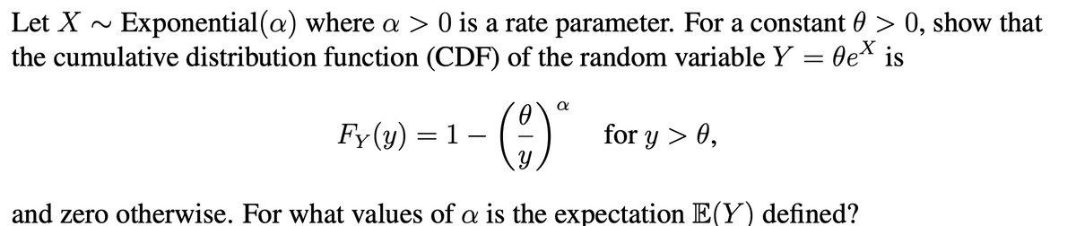Let X ~
Exponential(a) where a > 0 is a rate parameter. For a constant 0 > 0, show that
the cumulative distribution function (CDF) of the random variable Y = Oe* is
()
Fy(y) = 1 –
for y > 0,
and zero otherwise. For what values of a is the expectation E(Y) defined?
