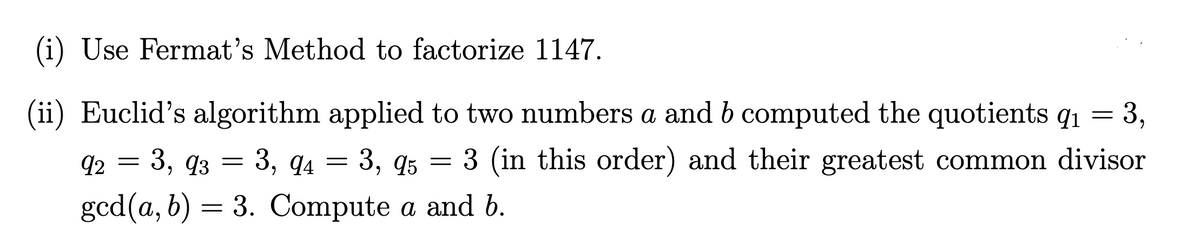(i) Use Fermat's Method to factorize 1147.
(ii) Euclid's algorithm applied to two numbers a and b computed the quotients q1 = 3,
а
92 — 3, 9з — 3, qл — 3, 95
3 (in this order) and their greatest common divisor
6.
gcd(a, b) = 3. Compute a and b.
