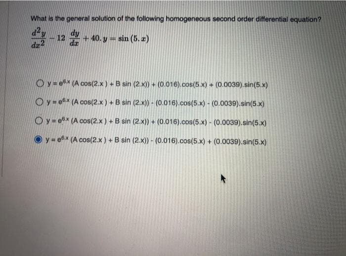 What is the general solution of the following homogeneous second order differential equation?
dy
da
+ 40. y = sin (5. æ)
12
da2
Oy= e8x (A cos(2.x) + B sin (2.x) + (0.016).cos(5.x) + (0.0039).sin(5.x)
Oy= e6x (A cos(2.x) + B sin (2.x) - (0.016).cos(5.x) - (0.0039).sin(5.x)
Oy = e6x (A cos(2.x) + B sin (2.x)) + (0.016).cos(5.x) - (0.0039).sin(5.x)
y = e6.x (A cos(2.x) + B sin (2.x)) - (0.016).cos(5.x) + (0.0039).sin(5.x)
