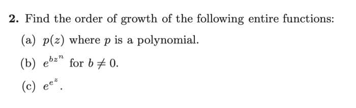 2. Find the order of growth of the following entire functions:
(a) p(z) where p is a polynomial.
(b) ebz"
for b 0.
(c)
ees
