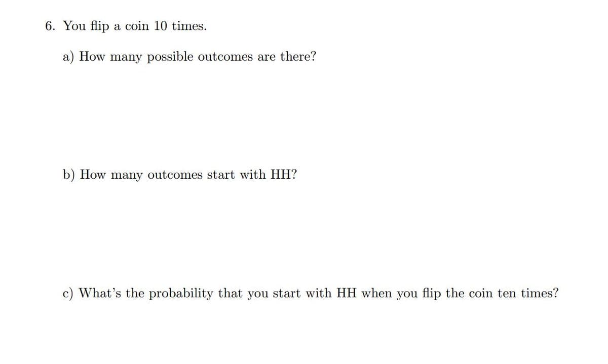 6. You flip a coin 10 times.
a) How many possible outcomes are there?
b) How many outcomes start with HH?
c) What's the probability that you start with HH when you flip the coin ten times?
